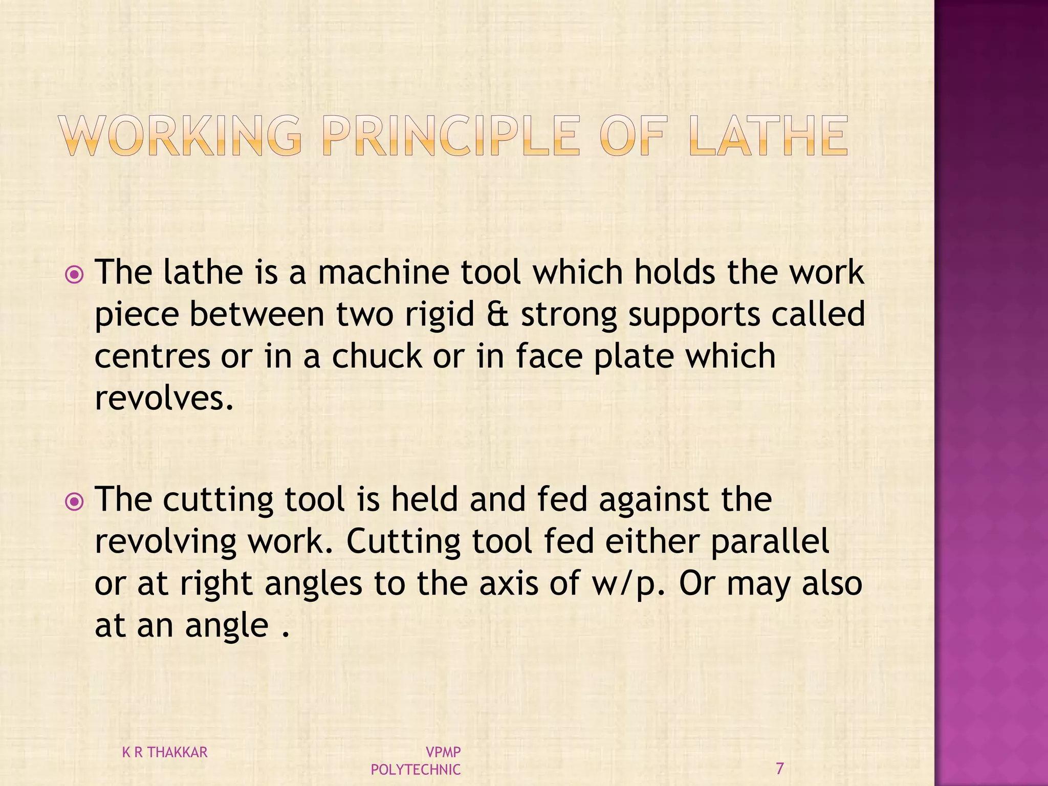  The lathe is a machine tool which holds the work
piece between two rigid & strong supports called
centres or in a chuck or in face plate which
revolves.
 The cutting tool is held and fed against the
revolving work. Cutting tool fed either parallel
or at right angles to the axis of w/p. Or may also
at an angle .
7
K R THAKKAR VPMP
POLYTECHNIC
 