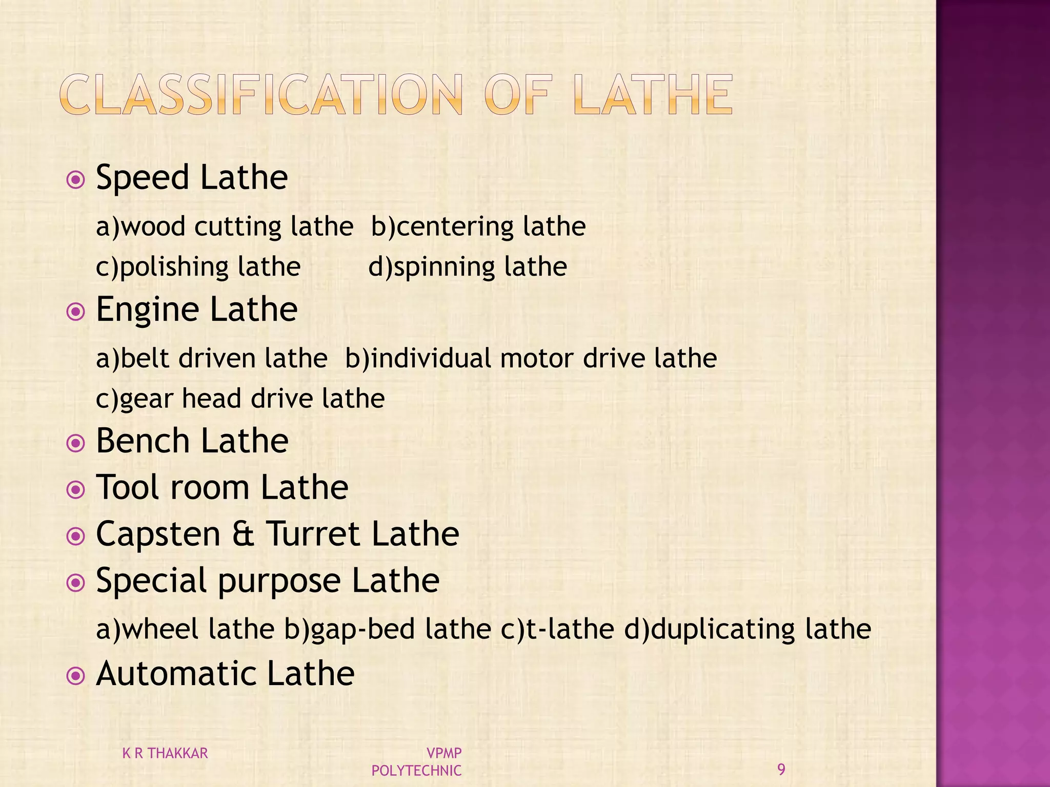  Speed Lathe
a)wood cutting lathe b)centering lathe
c)polishing lathe d)spinning lathe
 Engine Lathe
a)belt driven lathe b)individual motor drive lathe
c)gear head drive lathe
 Bench Lathe
 Tool room Lathe
 Capsten & Turret Lathe
 Special purpose Lathe
a)wheel lathe b)gap-bed lathe c)t-lathe d)duplicating lathe
 Automatic Lathe
9
K R THAKKAR VPMP
POLYTECHNIC
 