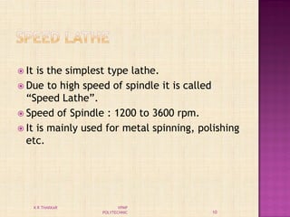  It is the simplest type lathe.
 Due to high speed of spindle it is called
“Speed Lathe”.
 Speed of Spindle : 1200 to 3600 rpm.
 It is mainly used for metal spinning, polishing
etc.
10
K R THAKKAR VPMP
POLYTECHNIC
 