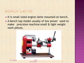  It is small sized engine lathe mounted on bench.
 A bench top model usually of low power used to
make precision machine small & light weight
work pieces.
13
K R THAKKAR VPMP
POLYTECHNIC
 