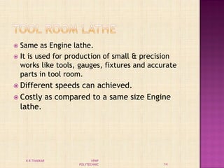  Same as Engine lathe.
 It is used for production of small & precision
works like tools, gauges, fixtures and accurate
parts in tool room.
 Different speeds can achieved.
 Costly as compared to a same size Engine
lathe.
14
K R THAKKAR VPMP
POLYTECHNIC
 