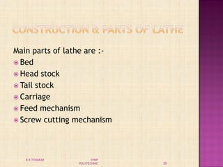 Main parts of lathe are :-
 Bed
 Head stock
 Tail stock
 Carriage
 Feed mechanism
 Screw cutting mechanism
20
K R THAKKAR VPMP
POLYTECHNIC
 