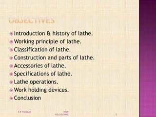  Introduction & history of lathe.
 Working principle of lathe.
 Classification of lathe.
 Construction and parts of lathe.
 Accessories of lathe.
 Specifications of lathe.
 Lathe operations.
 Work holding devices.
 Conclusion
3
K R THAKKAR VPMP
POLYTECHNIC
 