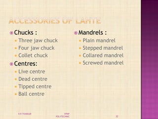  Chucks :
 Three jaw chuck
 Four jaw chuck
 Collet chuck
 Centres:
 Live centre
 Dead centre
 Tipped centre
 Ball centre
 Mandrels :
 Plain mandrel
 Stepped mandrel
 Collared mandrel
 Screwed mandrel
32
K R THAKKAR VPMP
POLYTECHNIC
 