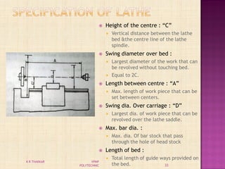  Height of the centre : “C”
 Vertical distance between the lathe
bed &the centre line of the lathe
spindle.
 Swing diameter over bed :
 Largest diameter of the work that can
be revolved without touching bed.
 Equal to 2C.
 Length between centre : “A”
 Max. length of work piece that can be
set between centers.
 Swing dia. Over carriage : “D”
 Largest dia. of work piece that can be
revolved over the lathe saddle.
 Max. bar dia. :
 Max. dia. Of bar stock that pass
through the hole of head stock
 Length of bed :
 Total length of guide ways provided on
the bed. 33
K R THAKKAR VPMP
POLYTECHNIC
 