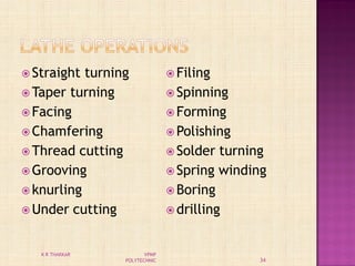  Straight turning
 Taper turning
 Facing
 Chamfering
 Thread cutting
 Grooving
 knurling
 Under cutting
 Filing
 Spinning
 Forming
 Polishing
 Solder turning
 Spring winding
 Boring
 drilling
34
K R THAKKAR VPMP
POLYTECHNIC
 