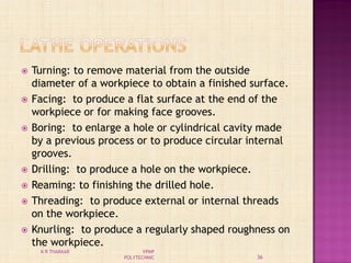  Turning: to remove material from the outside
diameter of a workpiece to obtain a finished surface.
 Facing: to produce a flat surface at the end of the
workpiece or for making face grooves.
 Boring: to enlarge a hole or cylindrical cavity made
by a previous process or to produce circular internal
grooves.
 Drilling: to produce a hole on the workpiece.
 Reaming: to finishing the drilled hole.
 Threading: to produce external or internal threads
on the workpiece.
 Knurling: to produce a regularly shaped roughness on
the workpiece.
36
K R THAKKAR VPMP
POLYTECHNIC
 