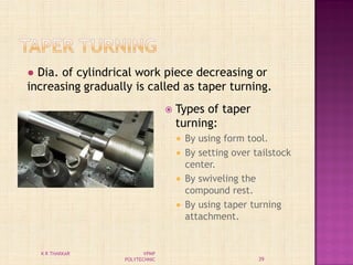  Types of taper
turning:
 By using form tool.
 By setting over tailstock
center.
 By swiveling the
compound rest.
 By using taper turning
attachment.
● Dia. of cylindrical work piece decreasing or
increasing gradually is called as taper turning.
39
K R THAKKAR VPMP
POLYTECHNIC
 