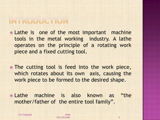  Lathe is one of the most important machine
tools in the metal working industry. A lathe
operates on the principle of a rotating work
piece and a fixed cutting tool.
 The cutting tool is feed into the work piece,
which rotates about its own axis, causing the
work piece to be formed to the desired shape.
 Lathe machine is also known as “the
mother/father of the entire tool family”.
4
K R THAKKAR VPMP
POLYTECHNIC
 