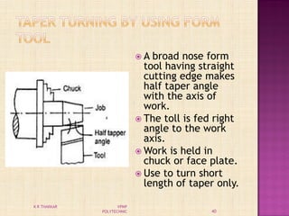  A broad nose form
tool having straight
cutting edge makes
half taper angle
with the axis of
work.
 The toll is fed right
angle to the work
axis.
 Work is held in
chuck or face plate.
 Use to turn short
length of taper only.
40
K R THAKKAR VPMP
POLYTECHNIC
 