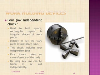  Four jaw independent
chuck :
 Used to hold square,
rectangular regular &
irregular shapes of work
pieces.
 Initially to set the work
piece it takes more time.
 This chuck includes four
independent jaws
 Four square holes on
circumference of the body
 By using key jaw can be
taken in or out
independently.
48
K R THAKKAR VPMP
POLYTECHNIC
 