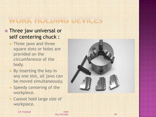  Three jaw universal or
self centering chuck :
 Three jaws and three
square slots or holes are
provided on the
circumference of the
body.
 By inserting the key in
any one slot, all jaws can
be moved simultaneously.
 Speedy centering of the
workpiece.
 Cannot hold large size of
workpiece.
49
K R THAKKAR VPMP
POLYTECHNIC
 