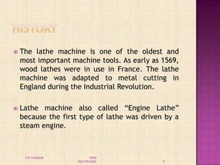  The lathe machine is one of the oldest and
most important machine tools. As early as 1569,
wood lathes were in use in France. The lathe
machine was adapted to metal cutting in
England during the Industrial Revolution.
 Lathe machine also called “Engine Lathe”
because the first type of lathe was driven by a
steam engine.
5
K R THAKKAR VPMP
POLYTECHNIC
 