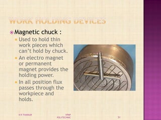  Magnetic chuck :
 Used to hold thin
work pieces which
can’t hold by chuck.
 An electro magnet
or permanent
magnet provides the
holding power.
 In all position flux
passes through the
workpiece and
holds.
51
K R THAKKAR VPMP
POLYTECHNIC
 