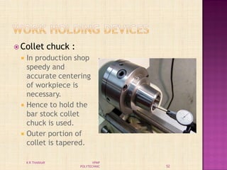  Collet chuck :
 In production shop
speedy and
accurate centering
of workpiece is
necessary.
 Hence to hold the
bar stock collet
chuck is used.
 Outer portion of
collet is tapered.
52
K R THAKKAR VPMP
POLYTECHNIC
 
