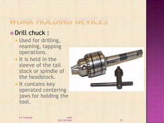  Drill chuck :
 Used for drilling,
reaming, tapping
operations.
 It is held in the
sleeve of the tail
stock or spindle of
the headstock.
 It contains key
operated centering
jaws for holding the
tool.
53
K R THAKKAR VPMP
POLYTECHNIC
 