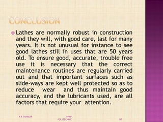 Lathes are normally robust in construction
and they will, with good care, last for many
years. It is not unusual for instance to see
good lathes still in uses that are 50 years
old. To ensure good, accurate, trouble free
use it is necessary that the correct
maintenance routines are regularly carried
out and that important surfaces such as
slide-ways are kept well protected so as to
reduce wear and thus maintain good
accuracy, and the lubricants used, are all
factors that require your attention.
60
K R THAKKAR VPMP
POLYTECHNIC
 