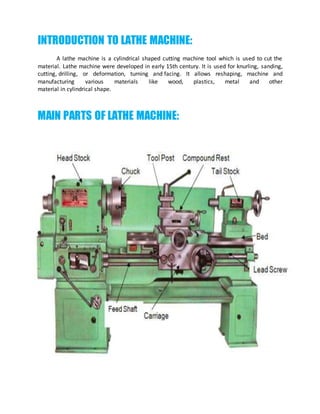 INTRODUCTION TO LATHE MACHINE:
A lathe machine is a cylindrical shaped cutting machine tool which is used to cut the
material. Lathe machine were developed in early 15th century. It is used for knurling, sanding,
cutting, drilling, or deformation, turning and facing. It allows reshaping, machine and
manufacturing various materials like wood, plastics, metal and other
material in cylindrical shape.
MAIN PARTS OF LATHE MACHINE:
 