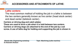 Module title: Engineering workshop Topic: Machining (Lathe machine)
Dr.Abdullah Dhaiban
ACCESSORIES AND ATTACHMENTS OF LATHE:
Lathe centers:
The most common method of holding the job in a lathe is between
the two centers generally known as live center (head stock center)
and dead center (tailstock center).
Carriers or driving dog and catch plates:
These are used to drive a job when it is held between two centers.
Carriers or driving dogs are attached to the end of the job by a set
screw. A use of lathe dog for holding and supporting the job is shown in
 
