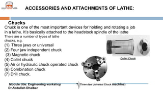 Module title: Engineering workshop Topic: Machining (Lathe machine)
Dr.Abdullah Dhaiban
ACCESSORIES AND ATTACHMENTS OF LATHE:
Chucks
Chuck is one of the most important devices for holding and rotating a job
in a lathe. It’s basically attached to the headstock spindle of the lathe
There are a number of types of lathe
chucks, e.g.
(1) Three jaws or universal
(2) Four jaw independent chuck
(3) Magnetic chuck
(4) Collet chuck
(5) Air or hydraulic chuck operated chuck
(6) Combination chuck
(7) Drill chuck.
 