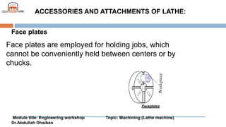 Module title: Engineering workshop Topic: Machining (Lathe machine)
Dr.Abdullah Dhaiban
ACCESSORIES AND ATTACHMENTS OF LATHE:
Face plates
Face plates are employed for holding jobs, which
cannot be conveniently held between centers or by
chucks.
 