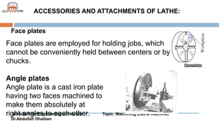 Module title: Engineering workshop Topic: Machining (Lathe machine)
Dr.Abdullah Dhaiban
ACCESSORIES AND ATTACHMENTS OF LATHE:
Face plates
Face plates are employed for holding jobs, which
cannot be conveniently held between centers or by
chucks.
Angle plates
Angle plate is a cast iron plate
having two faces machined to
make them absolutely at
right angles to each other.
 
