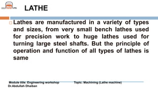 Module title: Engineering workshop Topic: Machining (Lathe machine)
Dr.Abdullah Dhaiban
LATHE
 Lathes are manufactured in a variety of types
and sizes, from very small bench lathes used
for precision work to huge lathes used for
turning large steel shafts. But the principle of
operation and function of all types of lathes is
same
 