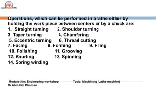 Module title: Engineering workshop Topic: Machining (Lathe machine)
Dr.Abdullah Dhaiban
Operations, which can be performed in a lathe either by
holding the work piece between centers or by a chuck are:
1. Straight turning 2. Shoulder turning
3. Taper turning 4. Chamfering
5. Eccentric turning 6. Thread cutting
7. Facing 8. Forming 9. Filing
10. Polishing 11. Grooving
12. Knurling 13. Spinning
14. Spring winding
 