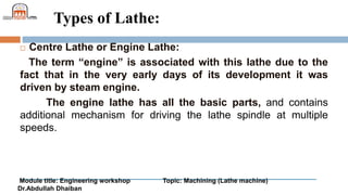 Module title: Engineering workshop Topic: Machining (Lathe machine)
Dr.Abdullah Dhaiban
Types of Lathe:
 Centre Lathe or Engine Lathe:
The term “engine” is associated with this lathe due to the
fact that in the very early days of its development it was
driven by steam engine.
The engine lathe has all the basic parts, and contains
additional mechanism for driving the lathe spindle at multiple
speeds.
 