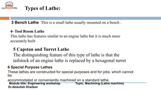 Module title: Engineering workshop Topic: Machining (Lathe machine)
Dr.Abdullah Dhaiban
Types of Lathe:
6 Special Purpose Lathes
These lathes are constructed for special purposes and for jobs, which cannot
be
accommodated or conveniently machined on a standard lathe.
3 Bench Lathe This is a small lathe usually mounted on a bench .
4- Tool Room Lathe
This lathe has features similar to an engine lathe but it is much more
accurately built
5 Capstan and Turret Lathe
The distinguishing feature of this type of lathe is that the
tailstock of an engine lathe is replaced by a hexagonal turret
 