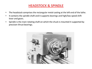 HEADSTOCK & SPINDLE
• The headstock comprises the rectangular metal casting at the left end of the lathe.
• It contains the spindle shaft and it supports bearings and high/low speed shift
lever and gears.
• Spindle is the main rotating shaft on which the chuck is mounted it supported by
precision thrust bearings.
 