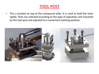 TOOL POST
• This is located on top of the compound slide. It is used to hold the tools
rigidly. Tools are selected according to the type of operation and mounted
on the tool post and adjusted to a convenient working position.
 