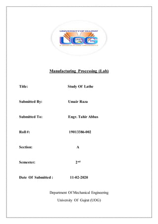 Manufacturing Processing (Lab)
Title: Study Of Lathe
Submitted By: Umair Raza
Submitted To: Engr. Tahir Abbas
Roll #: 19013386-002
Section: A
Semester: 2nd
Date Of Submitted : 11-02-2020
Department Of Mechanical Engineering
University Of Gujrat (UOG)
 