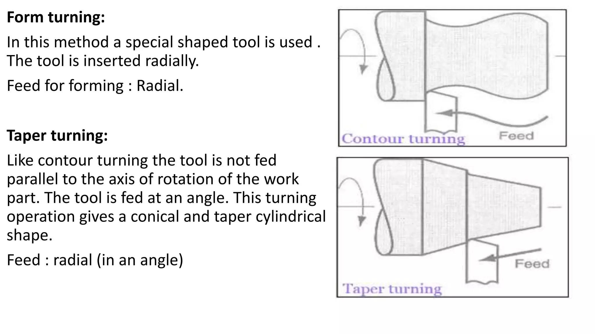Form turning:
In this method a special shaped tool is used .
The tool is inserted radially.
Feed for forming : Radial.
Taper turning:
Like contour turning the tool is not fed
parallel to the axis of rotation of the work
part. The tool is fed at an angle. This turning
operation gives a conical and taper cylindrical
shape.
Feed : radial (in an angle)
 