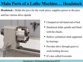 Main Parts of a Lathe Machine… Headstock
Departmentof MechanicalEngineering,RUET
Headstock : Holds the jaws for the work piece, supplies power to the jaws
and has various drive speeds
 Clamped on left-hand end of bed
 Headstock holds spindle and fitted
with the chucks
 Hollow cylindrical shaft supported
by bearings
 Provides drive through gears to
work-holding devices
 It’s also called livecentre
 
