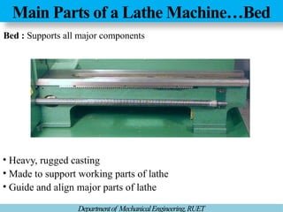 Main Parts of a Lathe Machine…Bed
Departmentof MechanicalEngineering,RUET
Bed : Supports all major components
• Heavy, rugged casting
• Made to support working parts of lathe
• Guide and align major parts of lathe
 
