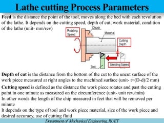 Lathe cutting Process Parameters
Departmentof MechanicalEngineering,RUET
Feed is the distance the point of the tool, moves along the bed with each revolution
of the lathe. It depends on the cutting speed, depth of cut, work material, condition
of the lathe (unit- mm/rev)
Depth of cut is the distance from the bottom of the cut to the uncut surface of the
work piece measured at right angles to the machined surface (unit- t=(D-d)/2 mm)
Cutting speed is defined as the distance the work piece rotates and past the cutting
point in one minute as measured on the circumference (unit- unit rev./min)
In other words the length of the chip measured in feet that will be removed per
minute
It depends on the type of tool and work piece material, size of the work piece and
desired accuracy, use of cutting fluid
 
