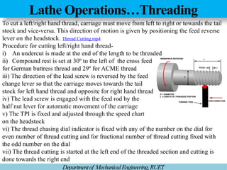 Lathe Operations…Threading
Departmentof MechanicalEngineering,RUET
To cut a left/right hand thread, carriage must move from left to right or towards the tail
stock and vice-versa. This direction of motion is given by positioning the feed reverse
lever on the headstock. Thread Cutting.mp4
Procedure for cutting left/right hand thread-
i) An undercut is made at the end of the length to be threaded
ii) Compound rest is set at 30º to the left of the cross feed
for German buttress thread and 29º for ACME thread
iii) The direction of the lead screw is reversed by the feed
change lever so that the carriage moves towards the tail
stock for left hand thread and opposite for right hand thread
iv) The lead screw is engaged with the feed rod by the
half nut lever for automatic movement of the carriage
v) The TPI is fixed and adjusted through the speed chart
on the headstock
vi) The thread chasing dial indicator is fixed with any of the number on the dial for
even number of thread cutting and for fractional number of thread cutting fixed with
the odd number on the dial
vii) The thread cutting is started at the left end of the threaded section and cutting is
done towards the right end
 