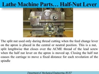 Lathe Machine Parts… Half-Nut Lever
Departmentof MechanicalEngineering,RUET
The split nut used only during thread cutting when the feed change lever
on the apron is placed in the central or neutral position. This is a nut,
split lengthwise that closes over the ACME thread of the lead screw
when the half nut lever on the apron is moved up. Closing the half nut
causes the carriage to move a fixed distance for each revolution of the
spindle
 