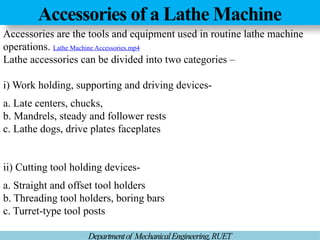 Accessories of a Lathe Machine
Departmentof MechanicalEngineering,RUET
Accessories are the tools and equipment used in routine lathe machine
operations. Lathe Machine Accessories.mp4
Lathe accessories can be divided into two categories –
i) Work holding, supporting and driving devices-
a. Late centers, chucks,
b. Mandrels, steady and follower rests
c. Lathe dogs, drive plates faceplates
ii) Cutting tool holding devices-
a. Straight and offset tool holders
b. Threading tool holders, boring bars
c. Turret-type tool posts
 