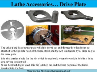 LatheAccessories… Drive Plate
Departmentof MechanicalEngineering,RUET
The drive plate is a circular plate which is bored out and threaded so that it can be
attached to the spindle nose of the head stoke and the w/p is attached by a lathe dog to
the drive plate
It is also carries a hole for the pin which is used only when the work is held in a lathe
dog having straight tail
When bent tail dog is used, this pin is taken out and the bent portion of the tail is
inserted into the hole
 