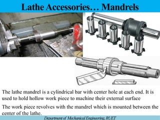 LatheAccessories… Mandrels
Departmentof MechanicalEngineering,RUET
The lathe mandrel is a cylindrical bar with center hole at each end. It is
used to hold hollow work piece to machine their external surface
The work piece revolves with the mandrel which is mounted between the
center of the lathe.
 