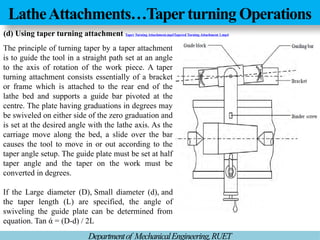 LatheAttachments…Taper turning Operations
Departmentof MechanicalEngineering,RUET
The principle of turning taper by a taper attachment
is to guide the tool in a straight path set at an angle
to the axis of rotation of the work piece. A taper
turning attachment consists essentially of a bracket
or frame which is attached to the rear end of the
lathe bed and supports a guide bar pivoted at the
centre. The plate having graduations in degrees may
be swiveled on either side of the zero graduation and
is set at the desired angle with the lathe axis. As the
carriage move along the bed, a slide over the bar
causes the tool to move in or out according to the
taper angle setup. The guide plate must be set at half
taper angle and the taper on the work must be
converted in degrees.
If the Large diameter (D), Small diameter (d), and
the taper length (L) are specified, the angle of
swiveling the guide plate can be determined from
equation. Tan ά = (D-d) / 2L
(d) Using taper turning attachment Taper Turning Attachment.mp4Tapered Turning Attachment 1.mp4
 
