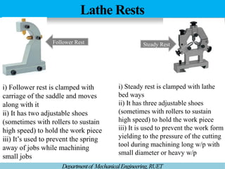 Lathe Rests
Departmentof MechanicalEngineering,RUET
Steady Rest
Follower Rest
i) Follower rest is clamped with
carriage of the saddle and moves
along with it
ii) It has two adjustable shoes
(sometimes with rollers to sustain
high speed) to hold the work piece
iii) It’s used to prevent the spring
away of jobs while machining
small jobs
i) Steady rest is clamped with lathe
bed ways
ii) It has three adjustable shoes
(sometimes with rollers to sustain
high speed) to hold the work piece
iii) It is used to prevent the work form
yielding to the pressure of the cutting
tool during machining long w/p with
small diameter or heavy w/p
 