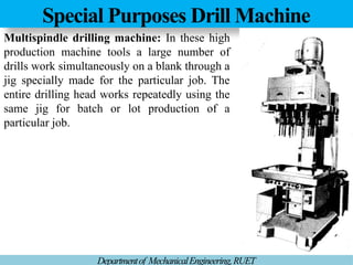 Special Purposes Drill Machine
Departmentof MechanicalEngineering,RUET
Multispindle drilling machine: In these high
production machine tools a large number of
drills work simultaneously on a blank through a
jig specially made for the particular job. The
entire drilling head works repeatedly using the
same jig for batch or lot production of a
particular job.
 