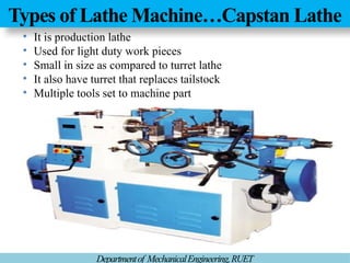 Types of Lathe Machine…Capstan Lathe
Departmentof MechanicalEngineering,RUET
• It is production lathe
• Used for light duty work pieces
• Small in size as compared to turret lathe
• It also have turret that replaces tailstock
• Multiple tools set to machine part
 