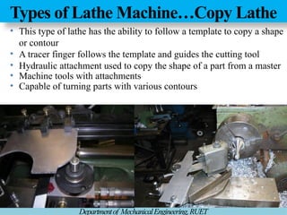 Types of Lathe Machine…Copy Lathe
Departmentof MechanicalEngineering,RUET
• This type of lathe has the ability to follow a template to copy a shape
or contour
• A tracer finger follows the template and guides the cutting tool
• Hydraulic attachment used to copy the shape of a part from a master
• Machine tools with attachments
• Capable of turning parts with various contours
 