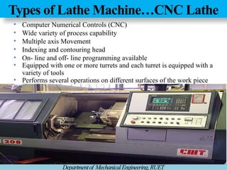 Types of Lathe Machine…CNC Lathe
Departmentof MechanicalEngineering,RUET
• Computer Numerical Controls (CNC)
• Wide variety of process capability
• Multiple axis Movement
• Indexing and contouring head
• On- line and off- line programming available
• Equipped with one or more turrets and each turret is equipped with a
variety of tools
• Performs several operations on different surfaces of the work piece
 