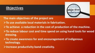 0bjectives
The main objectives of the project are
To use available local materials in fabrication.
To achieve a reduction in the cost of production of the machine.
To reduce labour cost and time spend on using hand tools for wood
dressing.
To create awareness for and encouragement of indigenous
technology.
Increase productivity band creativity.
 