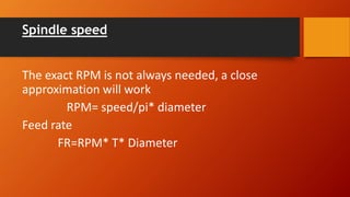 Spindle speed
The exact RPM is not always needed, a close
approximation will work
RPM= speed/pi* diameter
Feed rate
FR=RPM* T* Diameter
 